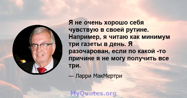 Я не очень хорошо себя чувствую в своей рутине. Например, я читаю как минимум три газеты в день. Я разочарован, если по какой -то причине я не могу получить все три.