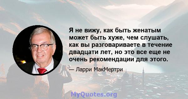 Я не вижу, как быть женатым может быть хуже, чем слушать, как вы разговариваете в течение двадцати лет, но это все еще не очень рекомендации для этого.