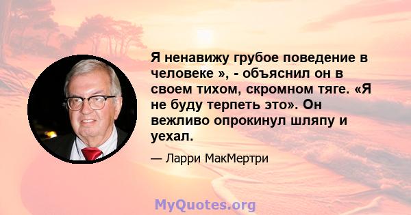 Я ненавижу грубое поведение в человеке », - объяснил он в своем тихом, скромном тяге. «Я не буду терпеть это». Он вежливо опрокинул шляпу и уехал.