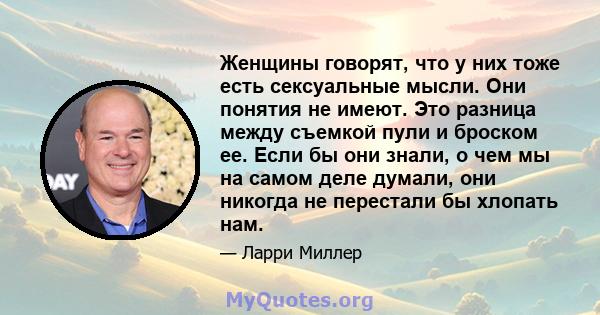 Женщины говорят, что у них тоже есть сексуальные мысли. Они понятия не имеют. Это разница между съемкой пули и броском ее. Если бы они знали, о чем мы на самом деле думали, они никогда не перестали бы хлопать нам.