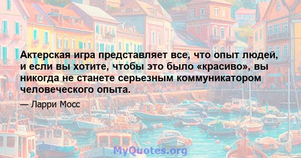 Актерская игра представляет все, что опыт людей, и если вы хотите, чтобы это было «красиво», вы никогда не станете серьезным коммуникатором человеческого опыта.