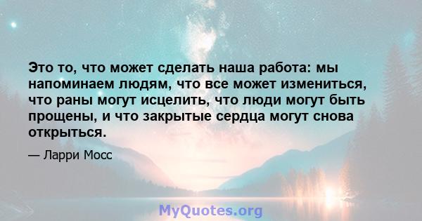 Это то, что может сделать наша работа: мы напоминаем людям, что все может измениться, что раны могут исцелить, что люди могут быть прощены, и что закрытые сердца могут снова открыться.