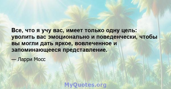 Все, что я учу вас, имеет только одну цель: уволить вас эмоционально и поведенчески, чтобы вы могли дать яркое, вовлеченное и запоминающееся представление.