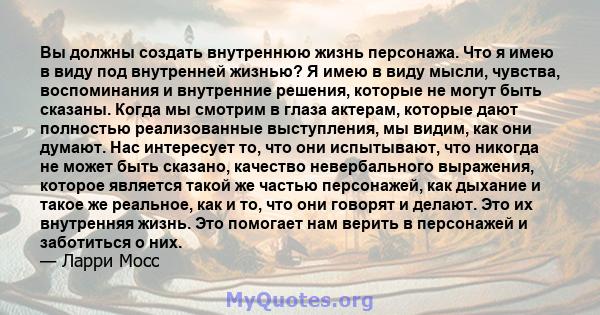 Вы должны создать внутреннюю жизнь персонажа. Что я имею в виду под внутренней жизнью? Я имею в виду мысли, чувства, воспоминания и внутренние решения, которые не могут быть сказаны. Когда мы смотрим в глаза актерам,