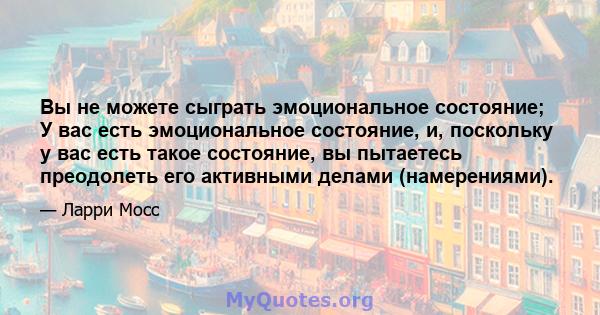 Вы не можете сыграть эмоциональное состояние; У вас есть эмоциональное состояние, и, поскольку у вас есть такое состояние, вы пытаетесь преодолеть его активными делами (намерениями).