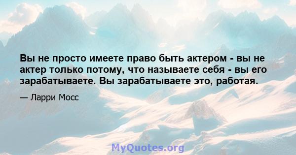 Вы не просто имеете право быть актером - вы не актер только потому, что называете себя - вы его зарабатываете. Вы зарабатываете это, работая.