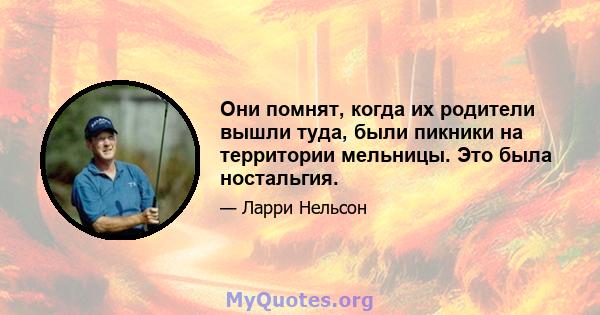 Они помнят, когда их родители вышли туда, были пикники на территории мельницы. Это была ностальгия.