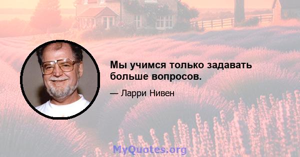 Мы учимся только задавать больше вопросов.