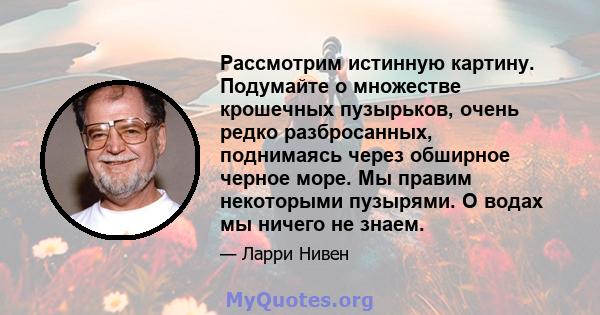 Рассмотрим истинную картину. Подумайте о множестве крошечных пузырьков, очень редко разбросанных, поднимаясь через обширное черное море. Мы правим некоторыми пузырями. О водах мы ничего не знаем.