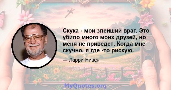 Скука - мой злейший враг. Это убило много моих друзей, но меня не приведет. Когда мне скучно, я где -то рискую.