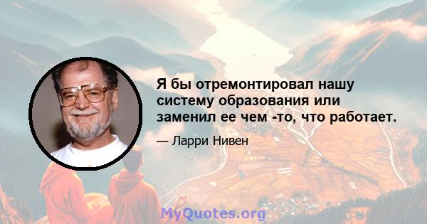 Я бы отремонтировал нашу систему образования или заменил ее чем -то, что работает.