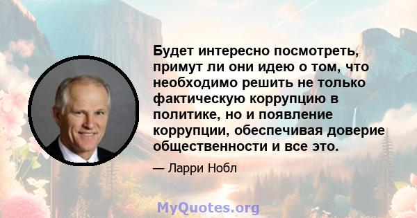 Будет интересно посмотреть, примут ли они идею о том, что необходимо решить не только фактическую коррупцию в политике, но и появление коррупции, обеспечивая доверие общественности и все это.