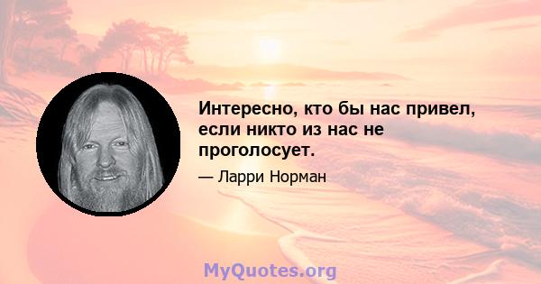 Интересно, кто бы нас привел, если никто из нас не проголосует.