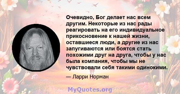 Очевидно, Бог делает нас всем другим. Некоторые из нас рады реагировать на его индивидуальное прикосновение к нашей жизни, оставшиеся люди, а другие из нас запугиваются или боятся стать похожими друг на друга, чтобы у