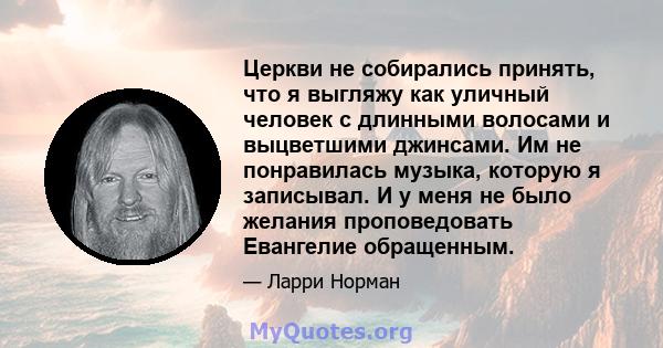 Церкви не собирались принять, что я выгляжу как уличный человек с длинными волосами и выцветшими джинсами. Им не понравилась музыка, которую я записывал. И у меня не было желания проповедовать Евангелие обращенным.