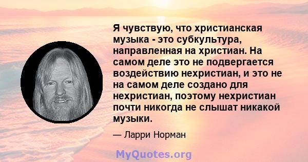 Я чувствую, что христианская музыка - это субкультура, направленная на христиан. На самом деле это не подвергается воздействию нехристиан, и это не на самом деле создано для нехристиан, поэтому нехристиан почти никогда