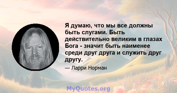 Я думаю, что мы все должны быть слугами. Быть действительно великим в глазах Бога - значит быть наименее среди друг друга и служить друг другу.