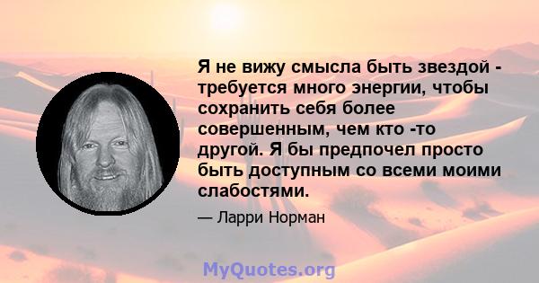 Я не вижу смысла быть звездой - требуется много энергии, чтобы сохранить себя более совершенным, чем кто -то другой. Я бы предпочел просто быть доступным со всеми моими слабостями.