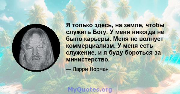 Я только здесь, на земле, чтобы служить Богу. У меня никогда не было карьеры. Меня не волнует коммерциализм. У меня есть служение, и я буду бороться за министерство.