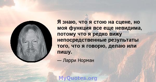 Я знаю, что я стою на сцене, но моя функция все еще невидима, потому что я редко вижу непосредственные результаты того, что я говорю, делаю или пишу.