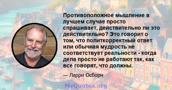 Противоположное мышление в лучшем случае просто спрашивает, действительно ли это действительно? Это говорит о том, что политкорректный ответ или обычная мудрость не соответствует реальности - когда дела просто не