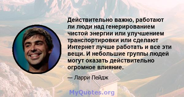 Действительно важно, работают ли люди над генерированием чистой энергии или улучшением транспортировки или сделают Интернет лучше работать и все эти вещи. И небольшие группы людей могут оказать действительно огромное