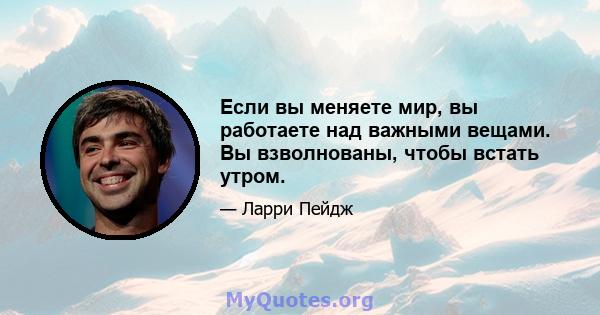 Если вы меняете мир, вы работаете над важными вещами. Вы взволнованы, чтобы встать утром.