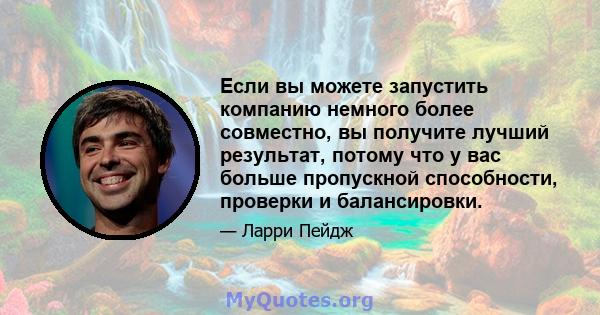 Если вы можете запустить компанию немного более совместно, вы получите лучший результат, потому что у вас больше пропускной способности, проверки и балансировки.