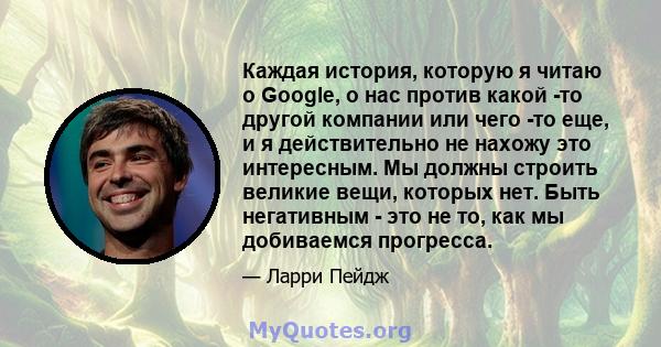 Каждая история, которую я читаю о Google, о нас против какой -то другой компании или чего -то еще, и я действительно не нахожу это интересным. Мы должны строить великие вещи, которых нет. Быть негативным - это не то,