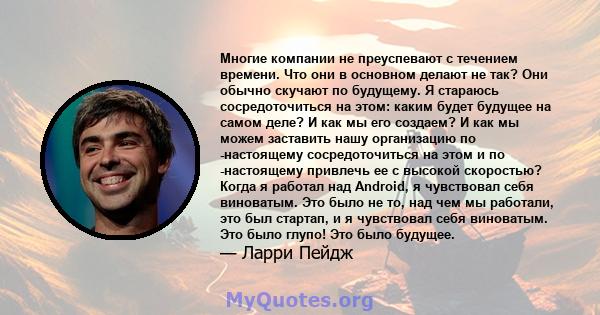 Многие компании не преуспевают с течением времени. Что они в основном делают не так? Они обычно скучают по будущему. Я стараюсь сосредоточиться на этом: каким будет будущее на самом деле? И как мы его создаем? И как мы