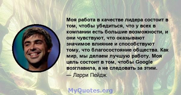 Моя работа в качестве лидера состоит в том, чтобы убедиться, что у всех в компании есть большие возможности, и они чувствуют, что оказывают значимое влияние и способствуют тому, что благосостояние общества. Как мир, мы