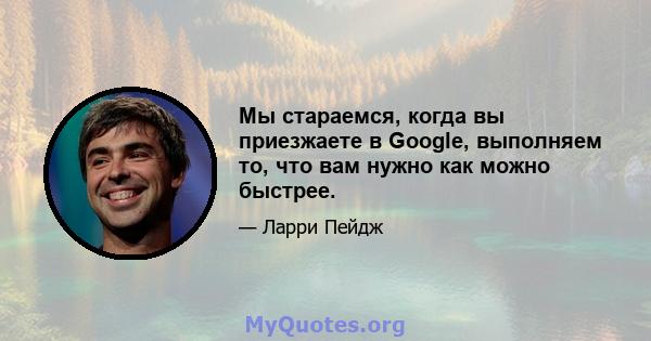 Мы стараемся, когда вы приезжаете в Google, выполняем то, что вам нужно как можно быстрее.