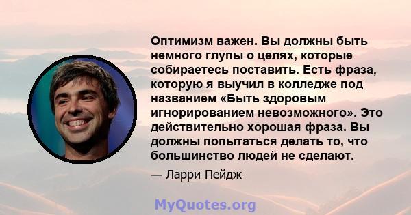 Оптимизм важен. Вы должны быть немного глупы о целях, которые собираетесь поставить. Есть фраза, которую я выучил в колледже под названием «Быть ​​здоровым игнорированием невозможного». Это действительно хорошая фраза.