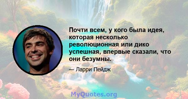 Почти всем, у кого была идея, которая несколько революционная или дико успешная, впервые сказали, что они безумны.