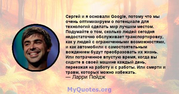 Сергей и я основали Google, потому что мы очень оптимизируем о потенциале для технологий сделать мир лучшим местом. Подумайте о том, сколько людей сегодня недостаточно обслуживает транспортировку, как у людей с