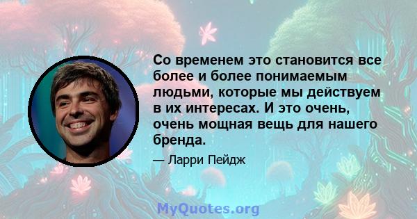 Со временем это становится все более и более понимаемым людьми, которые мы действуем в их интересах. И это очень, очень мощная вещь для нашего бренда.