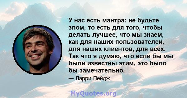 У нас есть мантра: не будьте злом, то есть для того, чтобы делать лучшее, что мы знаем, как для наших пользователей, для наших клиентов, для всех. Так что я думаю, что если бы мы были известны этим, это было бы