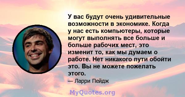 У вас будут очень удивительные возможности в экономике. Когда у нас есть компьютеры, которые могут выполнять все больше и больше рабочих мест, это изменит то, как мы думаем о работе. Нет никакого пути обойти это. Вы не