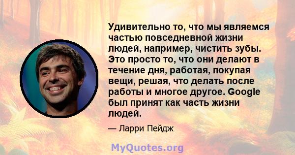 Удивительно то, что мы являемся частью повседневной жизни людей, например, чистить зубы. Это просто то, что они делают в течение дня, работая, покупая вещи, решая, что делать после работы и многое другое. Google был