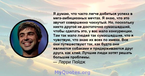 Я думаю, что часто легче добиться успеха в мега-амбициозных мечтах. Я знаю, что это звучит совершенно чокнутый. Но, поскольку никто другой не достаточно сумасшедший, чтобы сделать это, у вас мало конкуренции. Там так