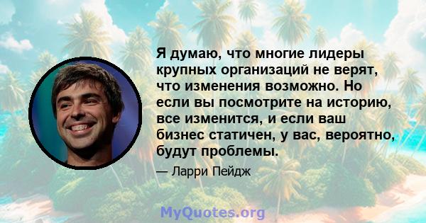 Я думаю, что многие лидеры крупных организаций не верят, что изменения возможно. Но если вы посмотрите на историю, все изменится, и если ваш бизнес статичен, у вас, вероятно, будут проблемы.