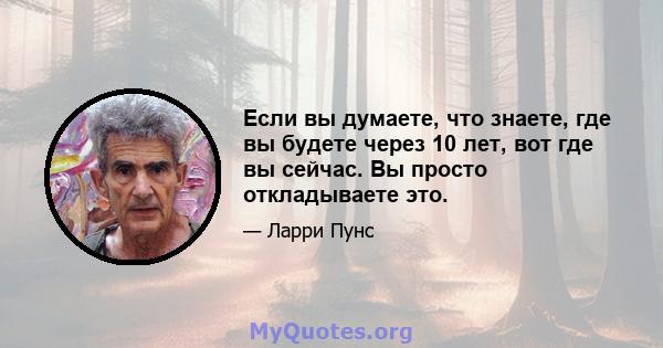 Если вы думаете, что знаете, где вы будете через 10 лет, вот где вы сейчас. Вы просто откладываете это.