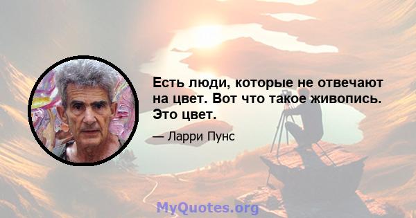 Есть люди, которые не отвечают на цвет. Вот что такое живопись. Это цвет.