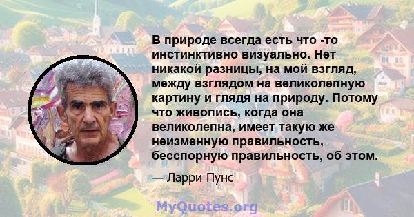 В природе всегда есть что -то инстинктивно визуально. Нет никакой разницы, на мой взгляд, между взглядом на великолепную картину и глядя на природу. Потому что живопись, когда она великолепна, имеет такую ​​же