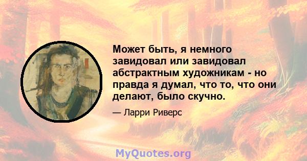 Может быть, я немного завидовал или завидовал абстрактным художникам - но правда я думал, что то, что они делают, было скучно.