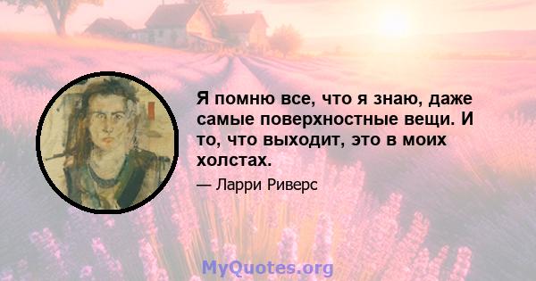 Я помню все, что я знаю, даже самые поверхностные вещи. И то, что выходит, это в моих холстах.