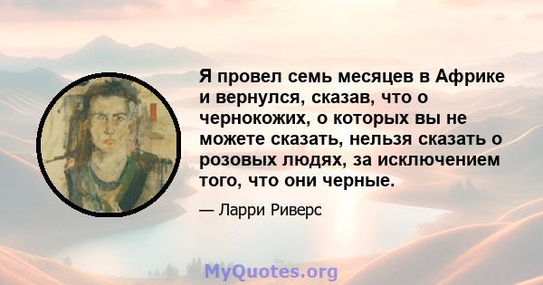 Я провел семь месяцев в Африке и вернулся, сказав, что о чернокожих, о которых вы не можете сказать, нельзя сказать о розовых людях, за исключением того, что они черные.