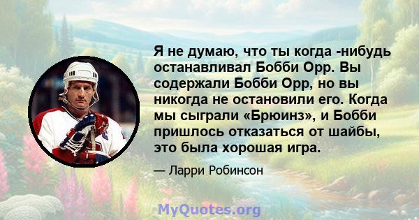 Я не думаю, что ты когда -нибудь останавливал Бобби Орр. Вы содержали Бобби Орр, но вы никогда не остановили его. Когда мы сыграли «Брюинз», и Бобби пришлось отказаться от шайбы, это была хорошая игра.