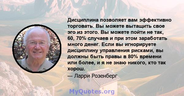 Дисциплина позволяет вам эффективно торговать. Вы можете вытащить свое эго из этого. Вы можете пойти не так, 60, 70% случаев и при этом заработать много денег. Если вы игнорируете дисциплину управления рисками, вы