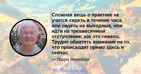 Сложная вещь о практике не учится сидеть в течение часа, или сидеть на выходных, или идти на трехмесячный отступление, как это тяжело. Трудно обратить внимание на то, что происходит прямо здесь и сейчас.